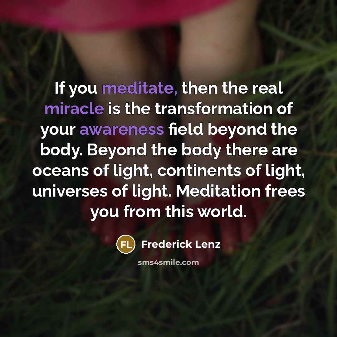 “If you meditate, then the real miracle is the transformation of your awareness field beyond the body. Beyond the body there are oceans of light, continents of light, universes of light. Meditation frees you from this world.” quote by Frederick Lenz