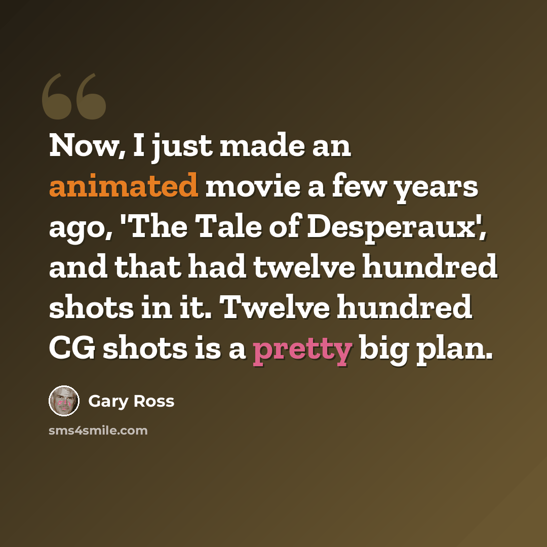 “Now, I just made an animated movie a few years ago, 'The Tale of Desperaux', and that had twelve hundred shots in it. Twelve hundred CG shots is a pretty big plan.” quote by Gary Ross