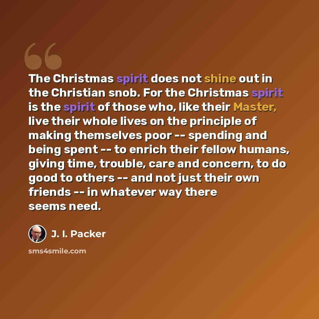 “The Christmas spirit does not shine out in the Christian snob. For the Christmas spirit is the spirit of those who, like their Master, live their whole lives on the principle of making themselves poor -- spending and being spent -- to enrich their fellow humans, giving time, trouble, care and…” quote by J. I. Packer
