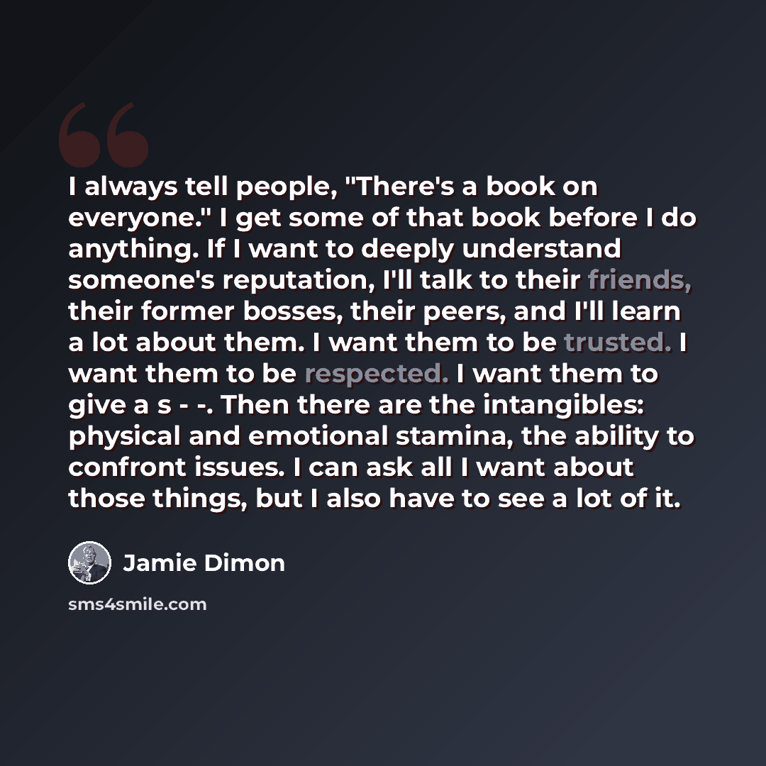 “I always tell people, "There's a book on everyone." I get some of that book before I do anything. If I want to deeply understand someone's reputation, I'll talk to their friends, their former bosses, their peers, and I'll learn a lot about them. I want them to be trusted. I want them to be…” quote by Jamie Dimon