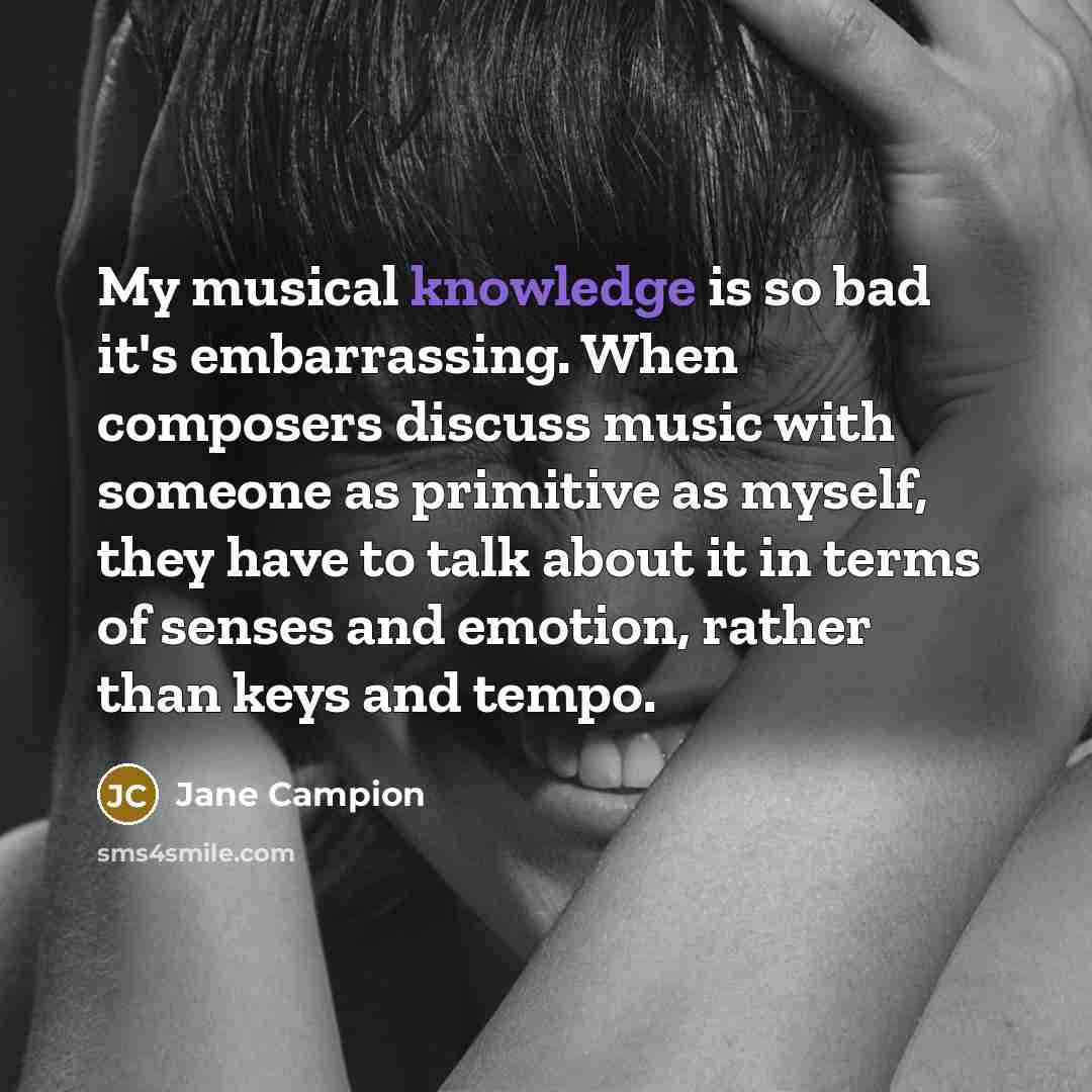 “My musical knowledge is so bad it's embarrassing. When composers discuss music with someone as primitive as myself, they have to talk about it in terms of senses and emotion, rather than keys and tempo.” quote by Jane Campion