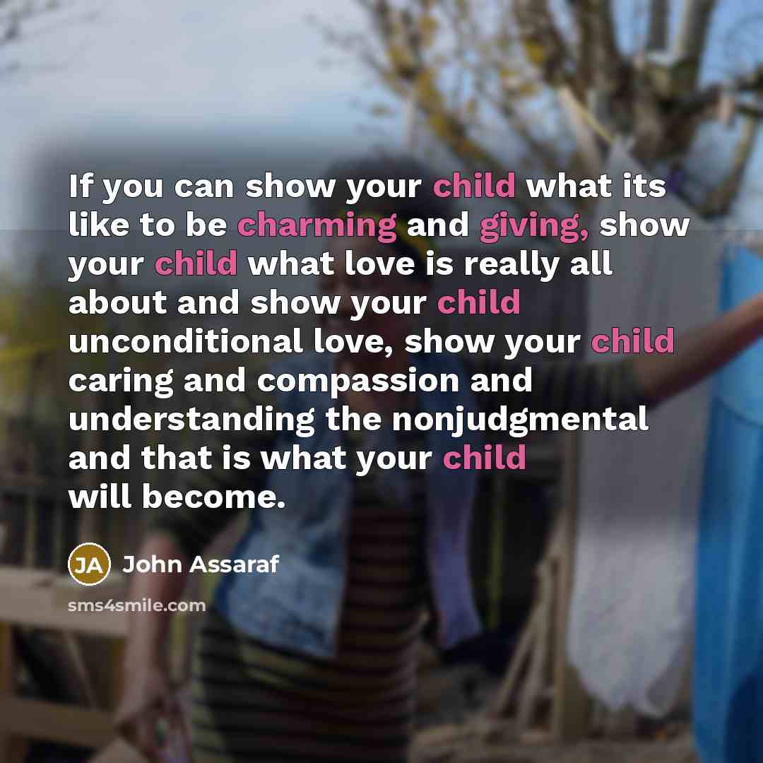 “If you can show your child what its like to be charming and giving, show your child what love is really all about and show your child unconditional love, show your child caring and compassion and understanding the nonjudgmental and that is what your child will become.” quote by John Assaraf