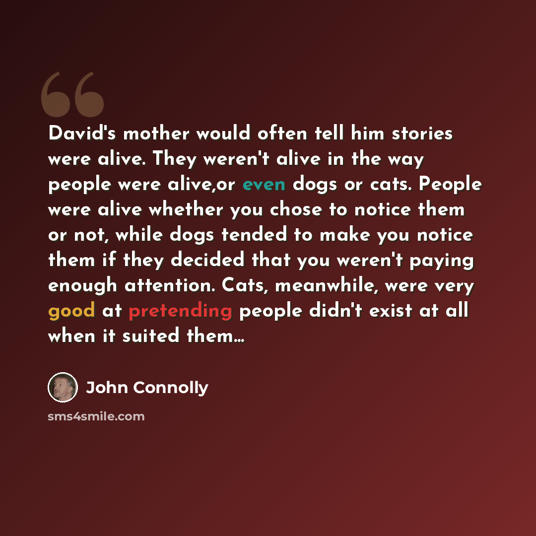 “David's mother would often tell him stories were alive. They weren't alive in the way people were alive,or even dogs or cats. People were alive whether you chose to notice them or not, while dogs tended to make you notice them if they decided that you weren't paying enough attention. Cats…” quote by John Connolly