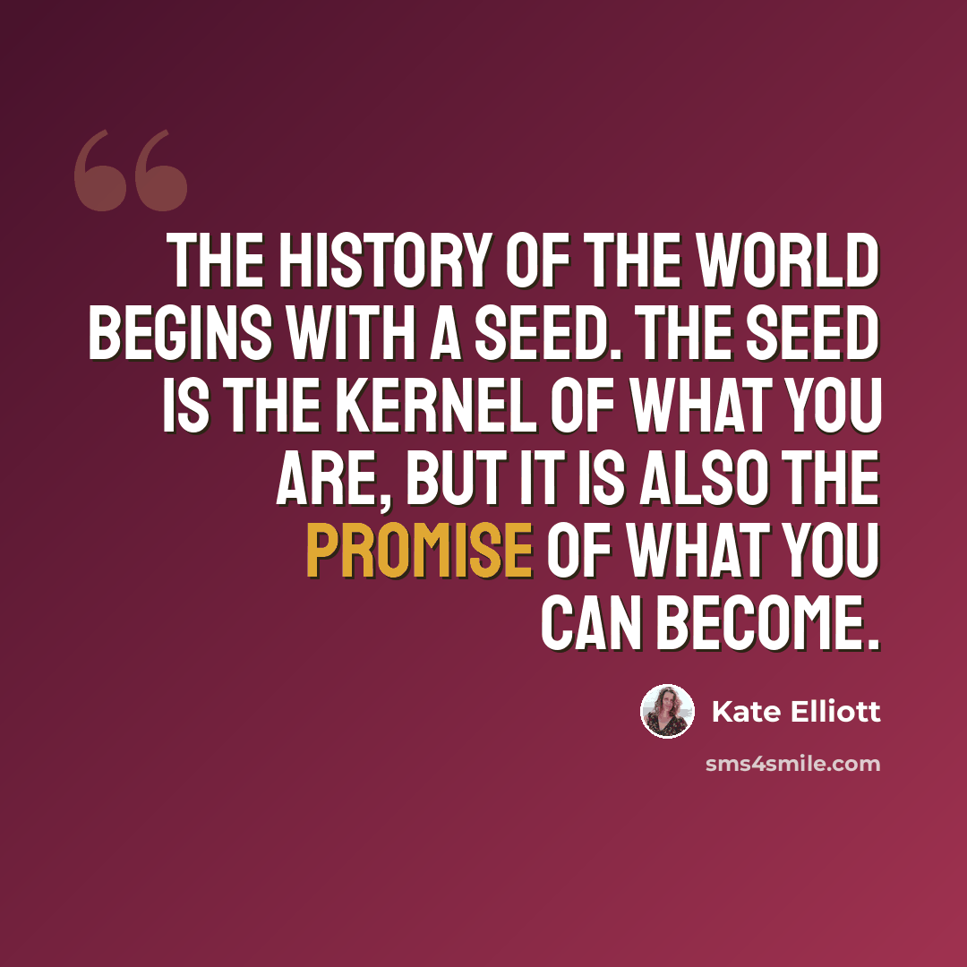 “The history of the world begins with a seed. The seed is the kernel of what you are, but it is also the promise of what you can become.” quote by Kate Elliott