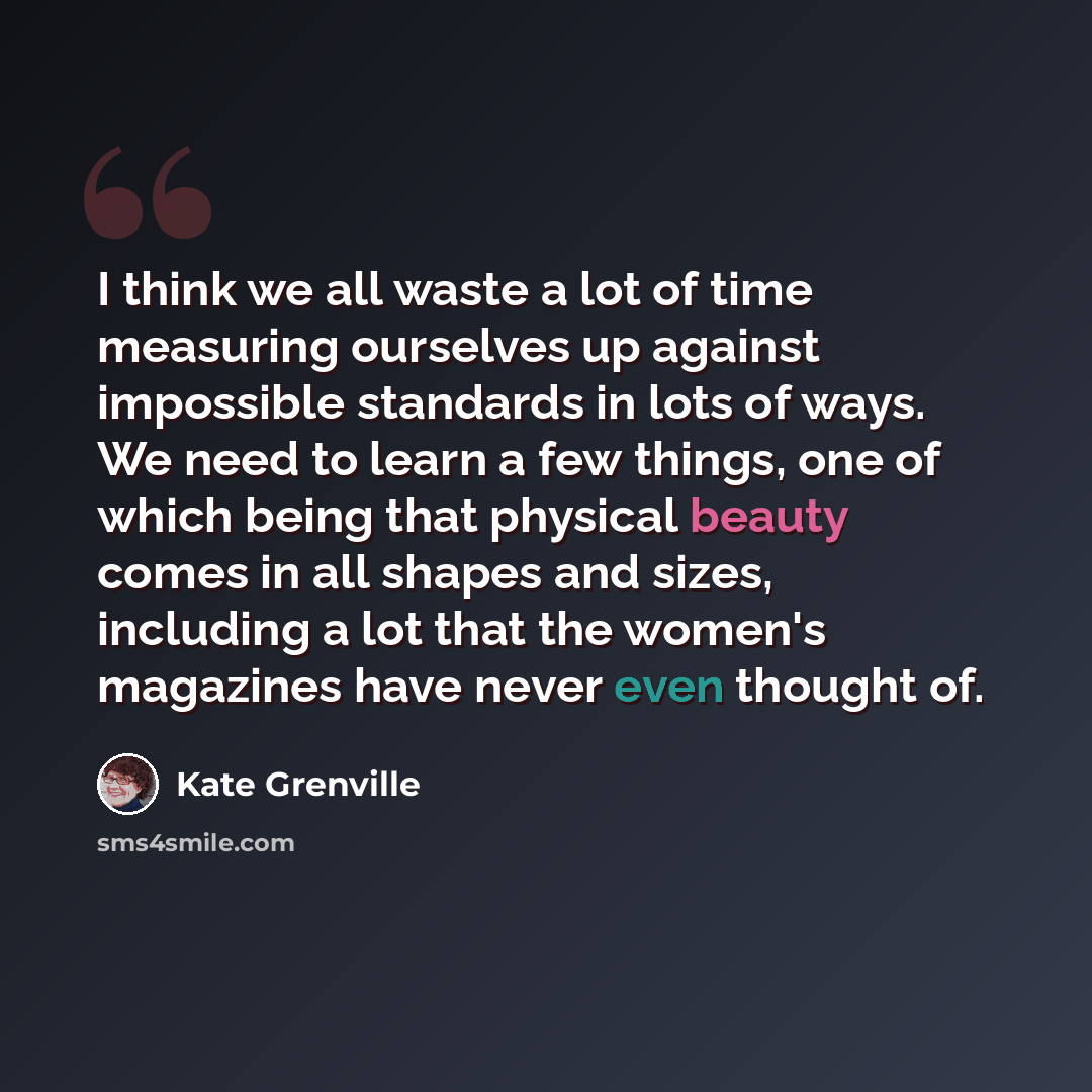 “I think we all waste a lot of time measuring ourselves up against impossible standards in lots of ways. We need to learn a few things, one of which being that physical beauty comes in all shapes and sizes, including a lot that the women's magazines have never even thought of.” quote by Kate Grenville