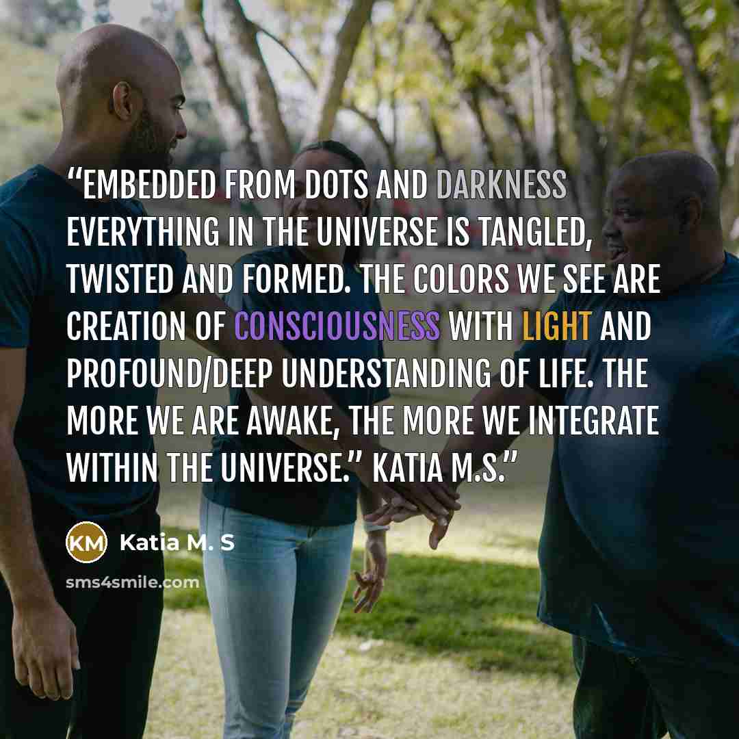“Embedded from dots and darkness everything in the universe is tangled, twisted and formed. The colors we see are creation of consciousness with light and profound/deep understanding of life. The more we are awake, the more we integrate within the universe.” Katia M.S.” quote by Katia M. S