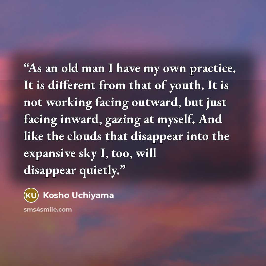 “As an old man I have my own practice. It is different from that of youth. It is not working facing outward, but just facing inward, gazing at myself. And like the clouds that disappear into the expansive sky I, too, will disappear quietly.” quote by Kosho Uchiyama