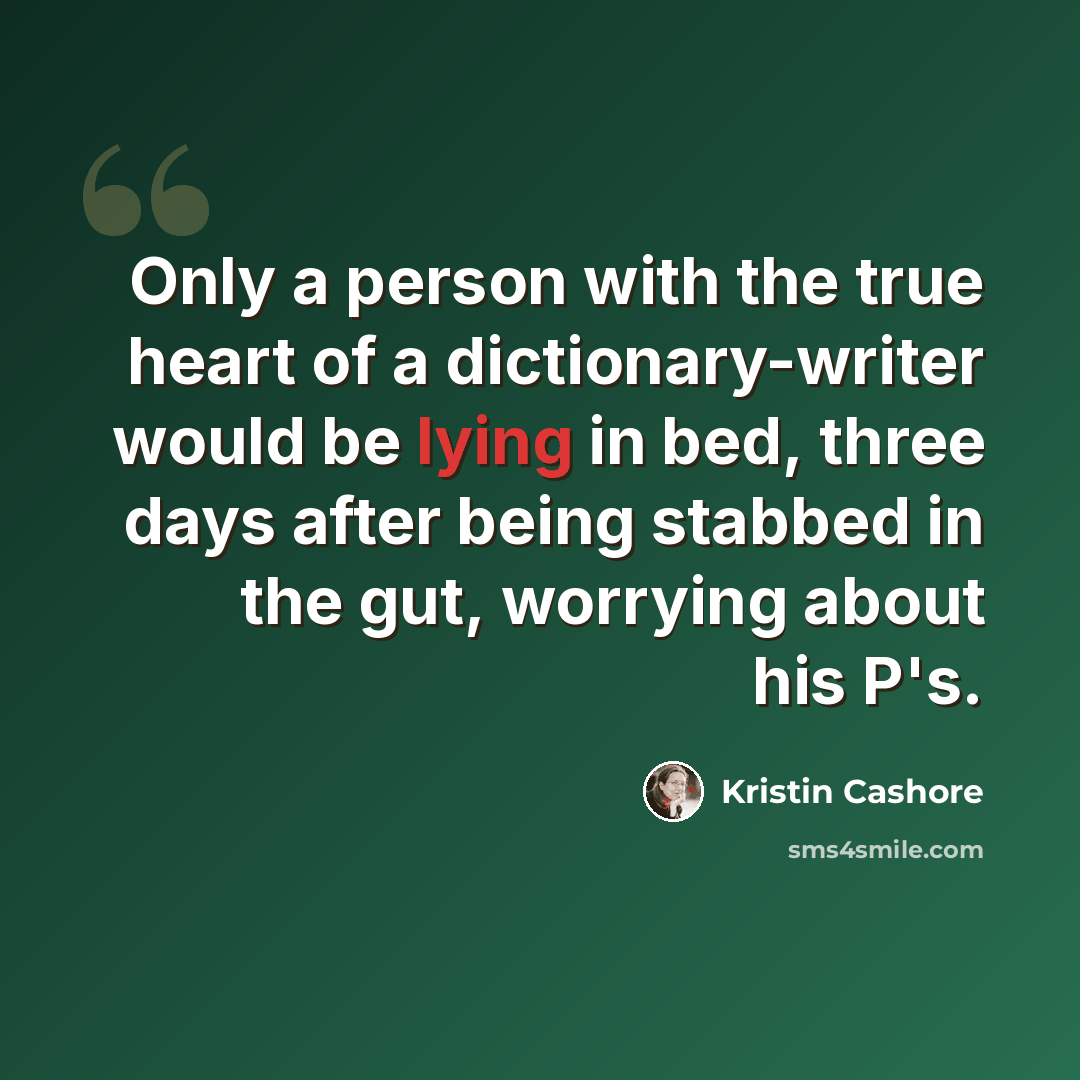 “Only a person with the true heart of a dictionary-writer would be lying in bed, three days after being stabbed in the gut, worrying about his P's.” quote by Kristin Cashore