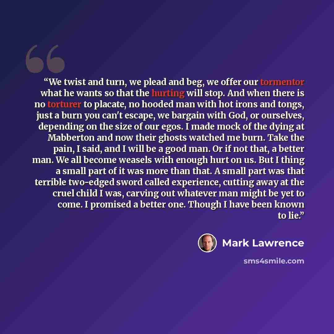 “We twist and turn, we plead and beg, we offer our tormentor what he wants so that the hurting will stop. And when there is no torturer to placate, no hooded man with hot irons and tongs, just a burn you can't escape, we bargain with God, or ourselves, depending on the size of our egos. I made mock…” quote by Mark Lawrence
