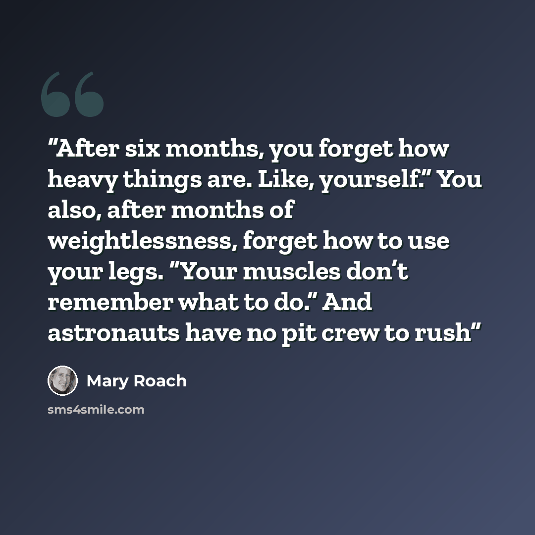 “After six months, you forget how heavy things are. Like, yourself.” You also, after months of weightlessness, forget how to use your legs. “Your muscles don’t remember what to do.” And astronauts have no pit crew to rush” quote by Mary Roach