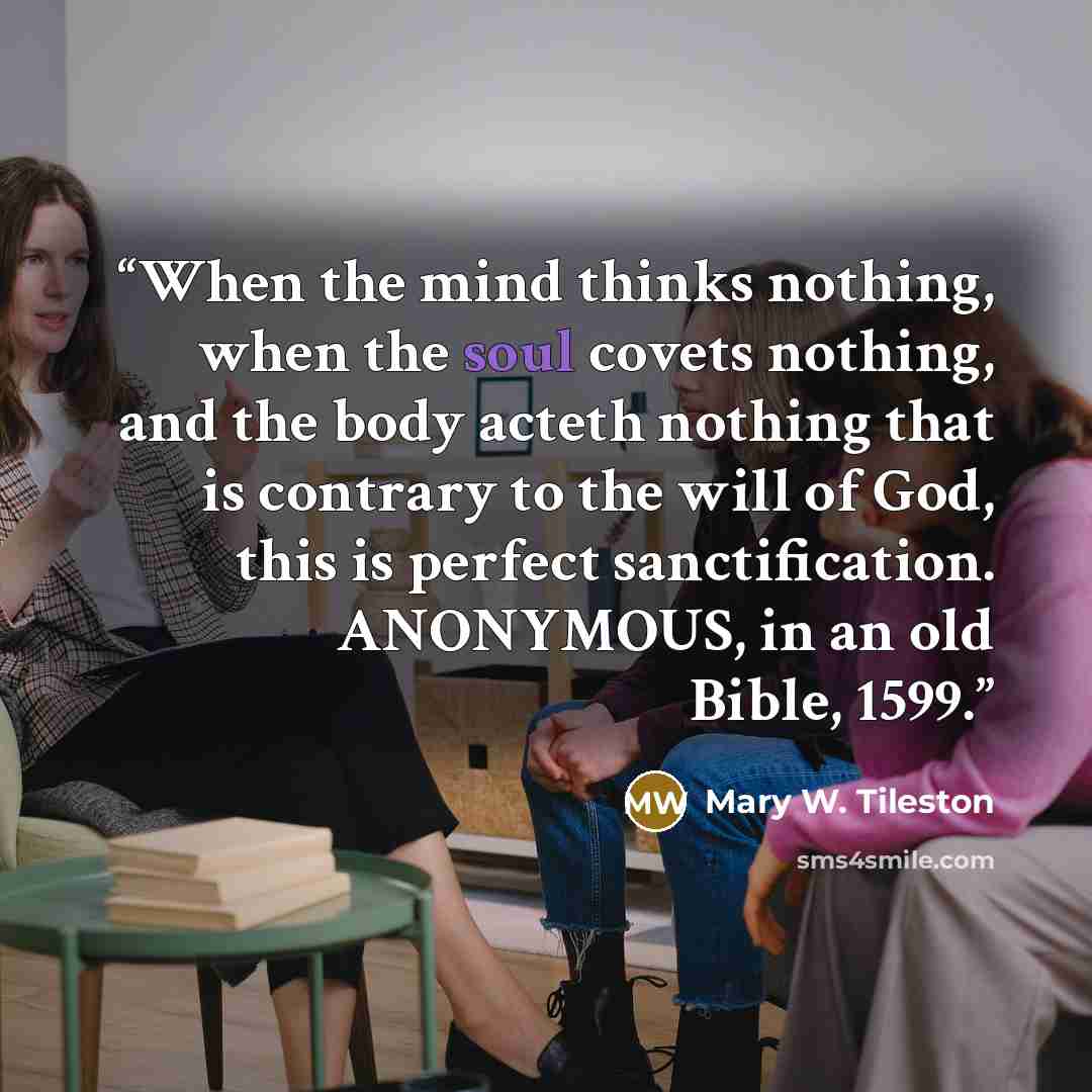 “When the mind thinks nothing, when the soul covets nothing, and the body acteth nothing that is contrary to the will of God, this is perfect sanctification. ANONYMOUS, in an old Bible, 1599.” quote by Mary W. Tileston