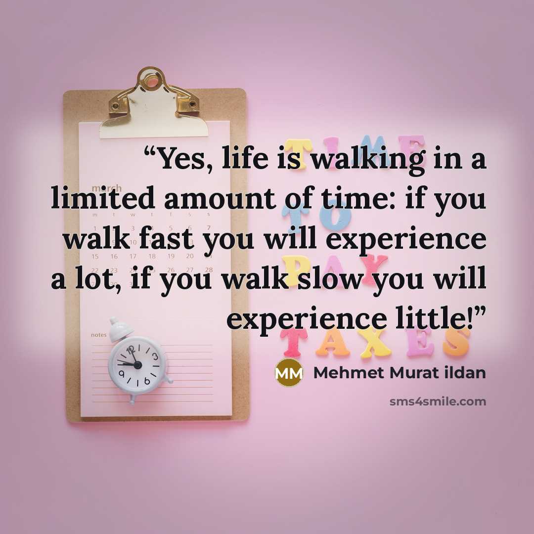 “Yes, life is walking in a limited amount of time: if you walk fast you will experience a lot, if you walk slow you will experience little!” quote by Mehmet Murat ildan