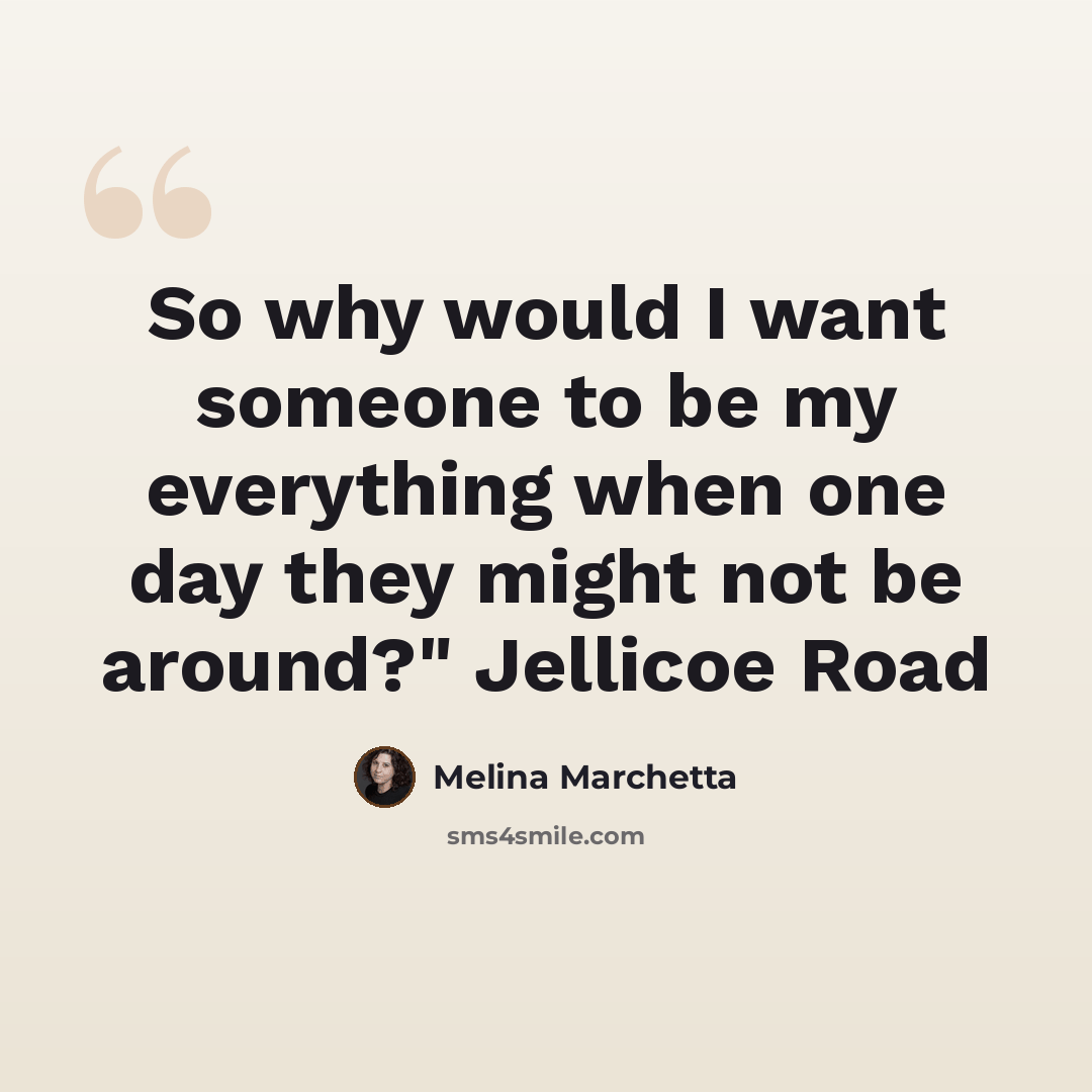 “So why would I want someone to be my everything when one day they might not be around?" Jellicoe Road” quote by Melina Marchetta