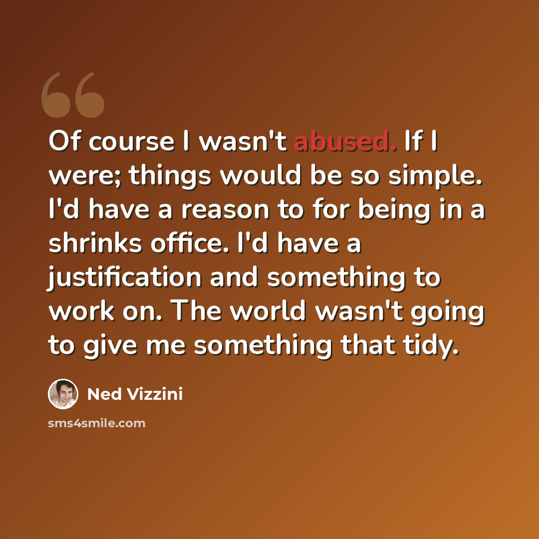 “Of course I wasn't abused. If I were; things would be so simple. I'd have a reason to for being in a shrinks office. I'd have a justification and something to work on. The world wasn't going to give me something that tidy.” quote by Ned Vizzini