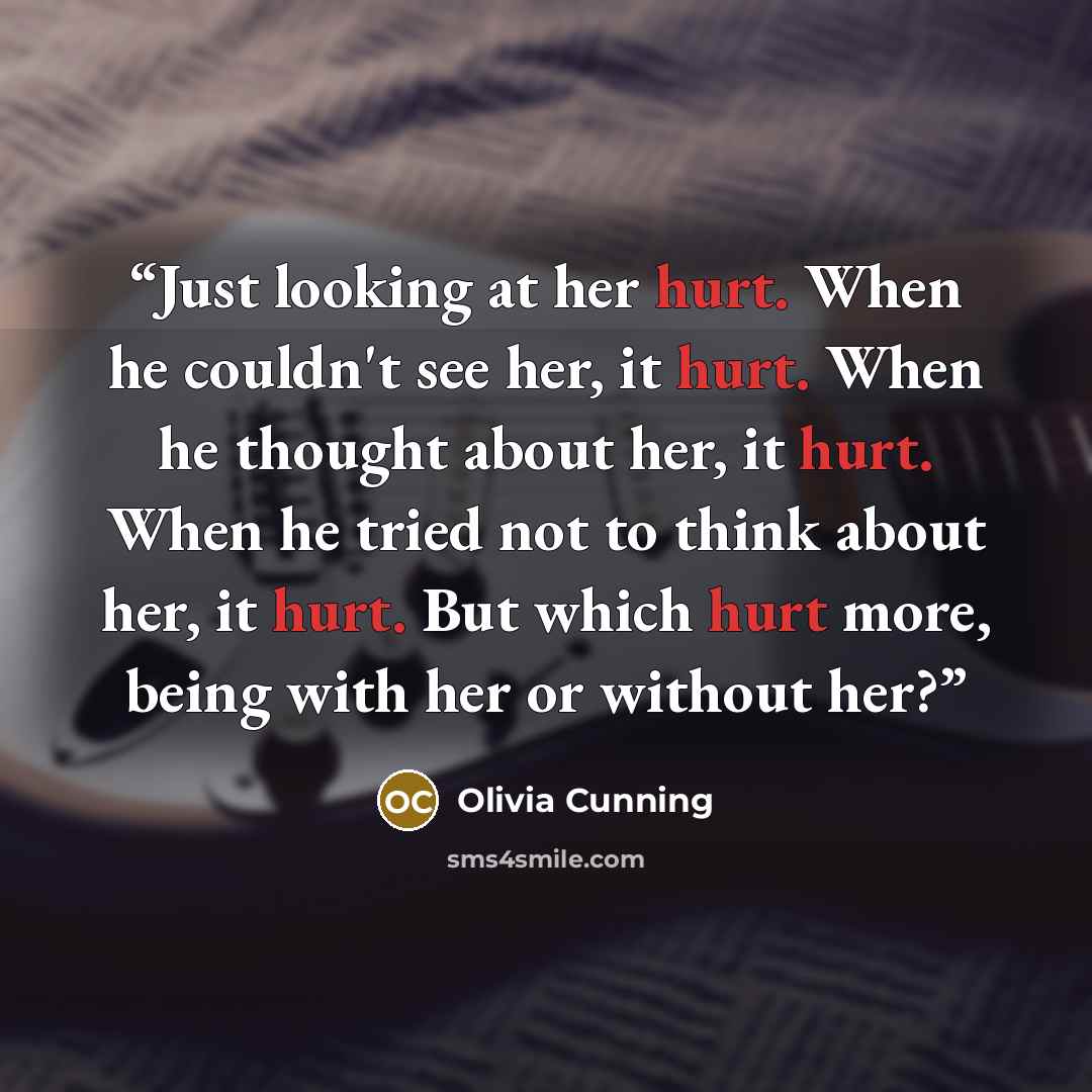 “Just looking at her hurt. When he couldn't see her, it hurt. When he thought about her, it hurt. When he tried not to think about her, it hurt. But which hurt more, being with her or without her?” quote by Olivia Cunning