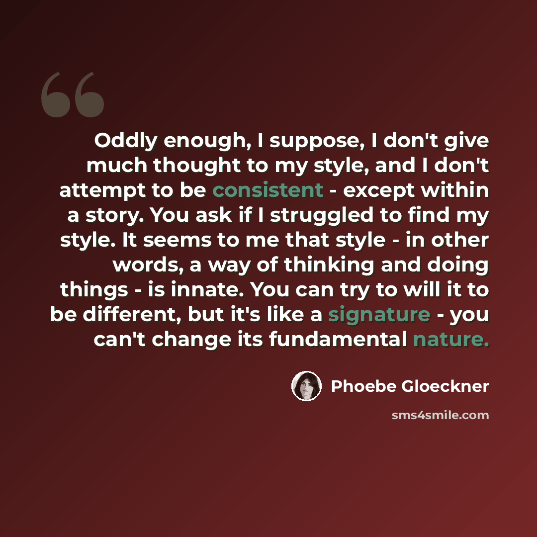 “Oddly enough, I suppose, I don't give much thought to my style, and I don't attempt to be consistent - except within a story. You ask if I struggled to find my style. It seems to me that style - in other words, a way of thinking and doing things - is innate. You can try to will it to be different…” quote by Phoebe Gloeckner
