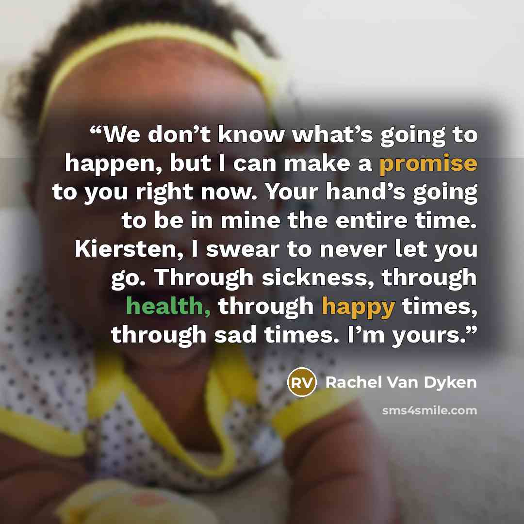 “We don’t know what’s going to happen, but I can make a promise to you right now. Your hand’s going to be in mine the entire time. Kiersten, I swear to never let you go. Through sickness, through health, through happy times, through sad times. I’m yours.” quote by Rachel Van Dyken