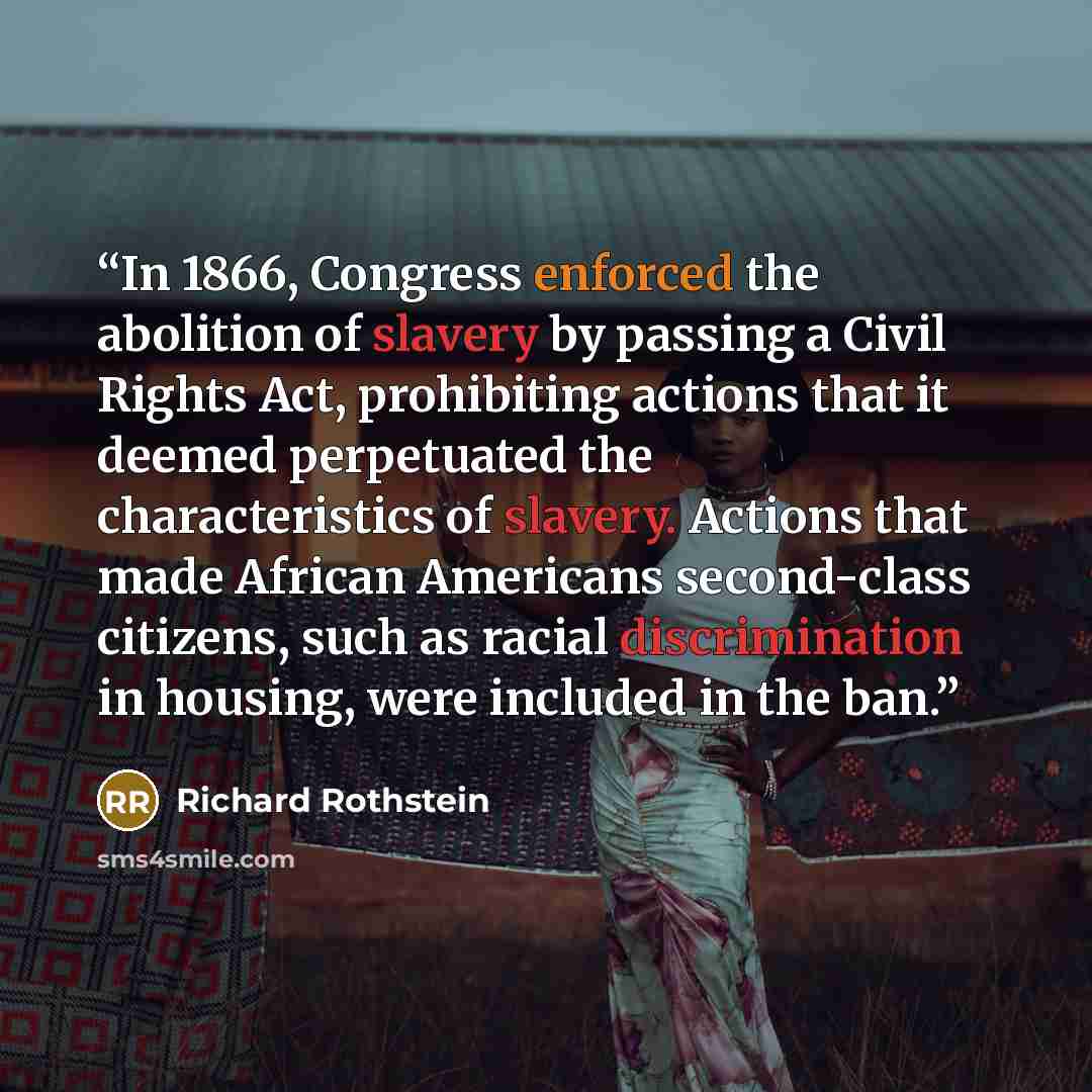 “In 1866, Congress enforced the abolition of slavery by passing a Civil Rights Act, prohibiting actions that it deemed perpetuated the characteristics of slavery. Actions that made African Americans second-class citizens, such as racial discrimination in housing, were included in the ban.” quote by Richard Rothstein