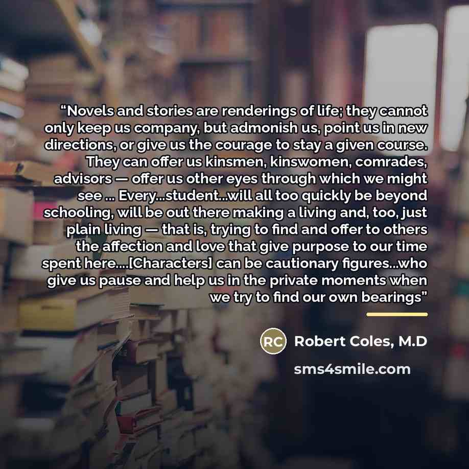 “Novels and stories are renderings of life; they cannot only keep us company, but admonish us, point us in new directions, or give us the courage to stay a given course. They can offer us kinsmen, kinswomen, comrades, advisors — offer us other eyes through which we might see…” quote by Robert Coles, M.D