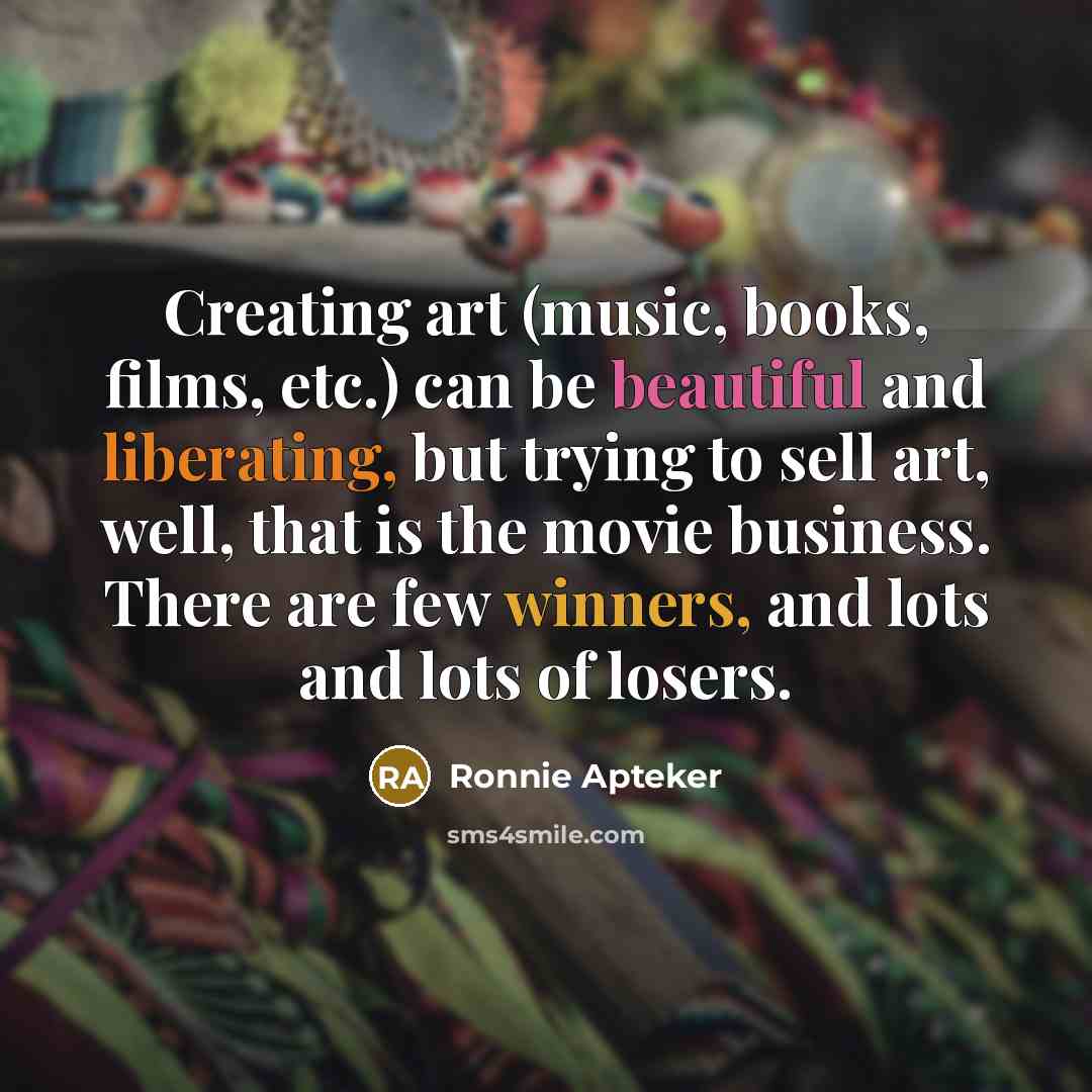 “Creating art (music, books, films, etc.) can be beautiful and liberating, but trying to sell art, well, that is the movie business. There are few winners, and lots and lots of losers.” quote by Ronnie Apteker