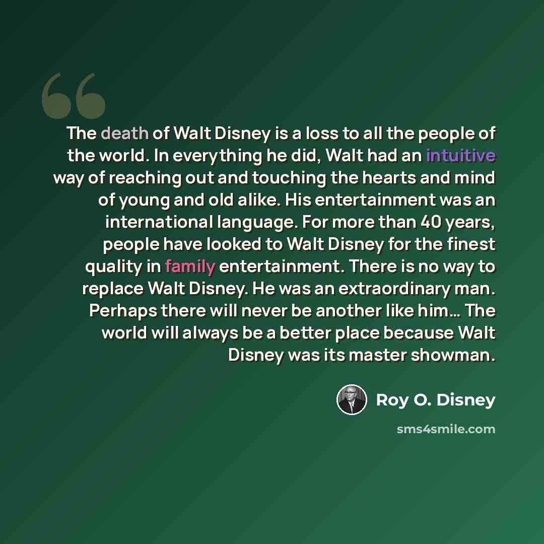 “The death of Walt Disney is a loss to all the people of the world. In everything he did, Walt had an intuitive way of reaching out and touching the hearts and mind of young and old alike. His entertainment was an international language. For more than 40 years, people have looked to Walt Disney for…” quote by Roy O. Disney