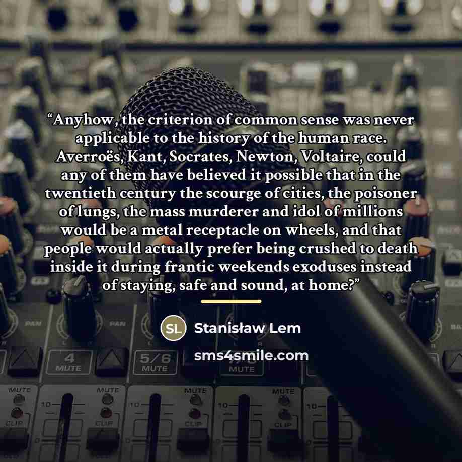 “Anyhow, the criterion of common sense was never applicable to the history of the human race. Averroës, Kant, Socrates, Newton, Voltaire, could any of them have believed it possible that in the twentieth century the scourge of cities, the poisoner of lungs, the mass murderer and idol of millions…” quote by Stanisław Lem