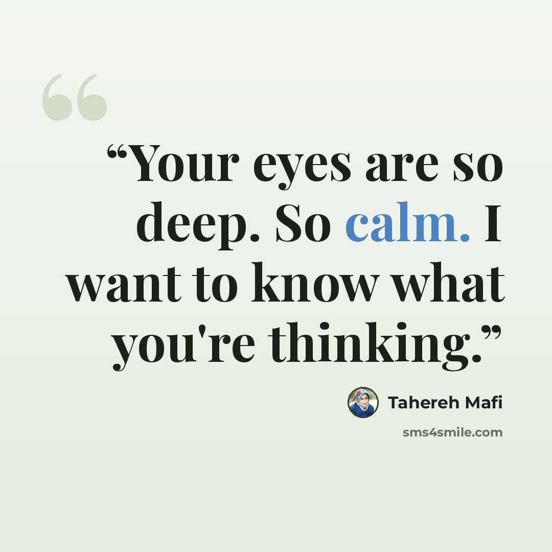 “Your eyes are so deep. So calm. I want to know what you're thinking.” quote by Tahereh Mafi