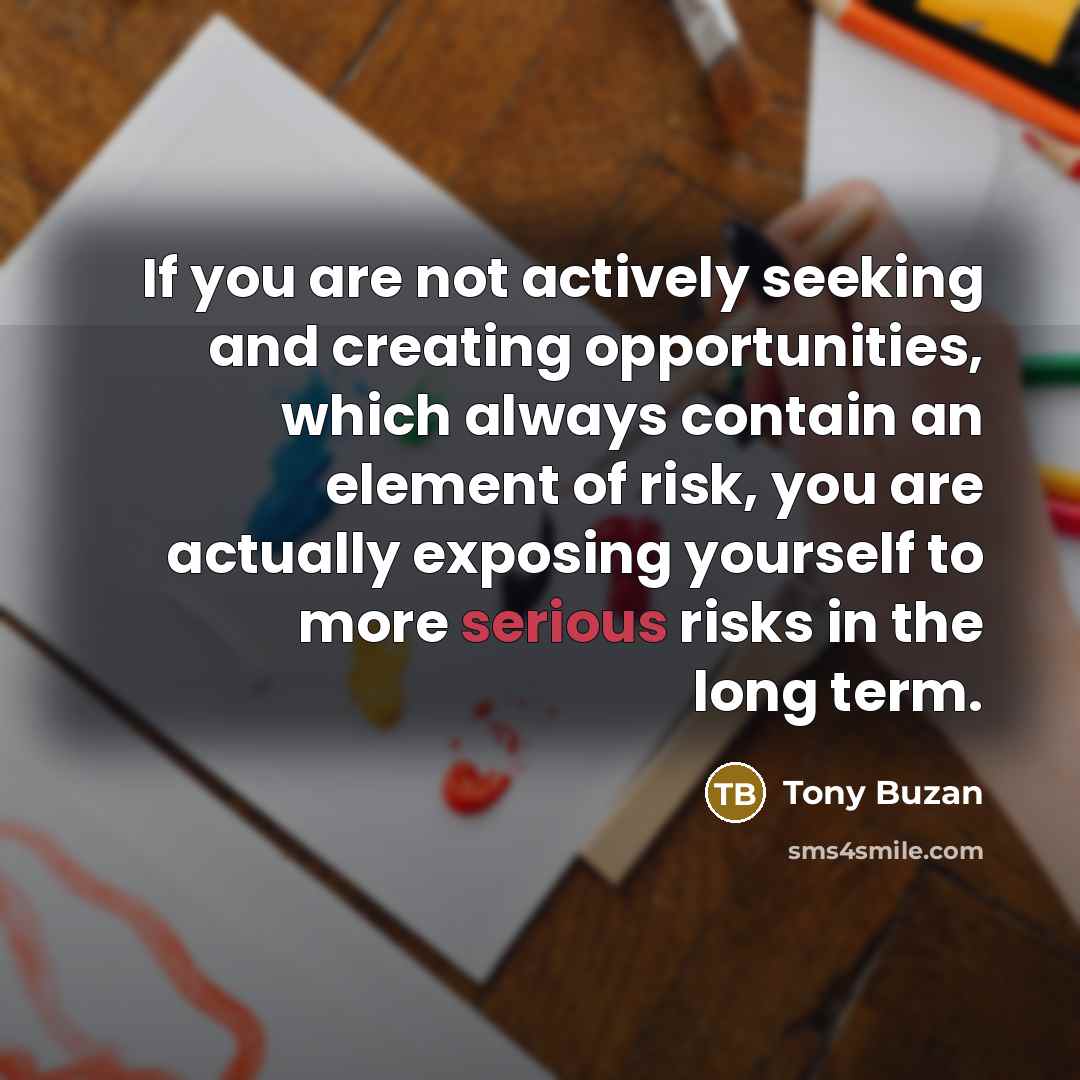 “If you are not actively seeking and creating opportunities, which always contain an element of risk, you are actually exposing yourself to more serious risks in the long term.” quote by Tony Buzan