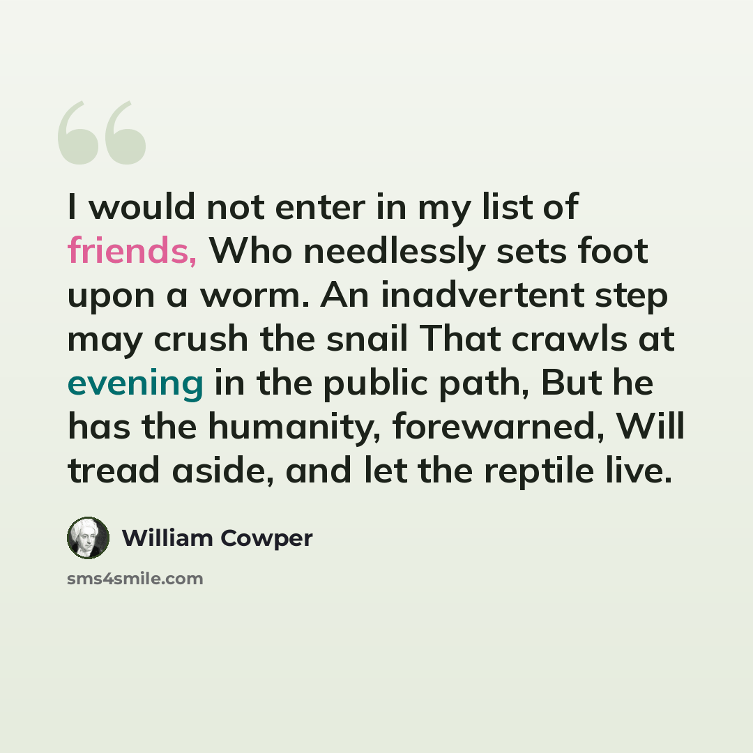 “I would not enter in my list of friends, Who needlessly sets foot upon a worm. An inadvertent step may crush the snail That crawls at evening in the public path, But he has the humanity, forewarned, Will tread aside, and let the reptile live.” quote by William Cowper