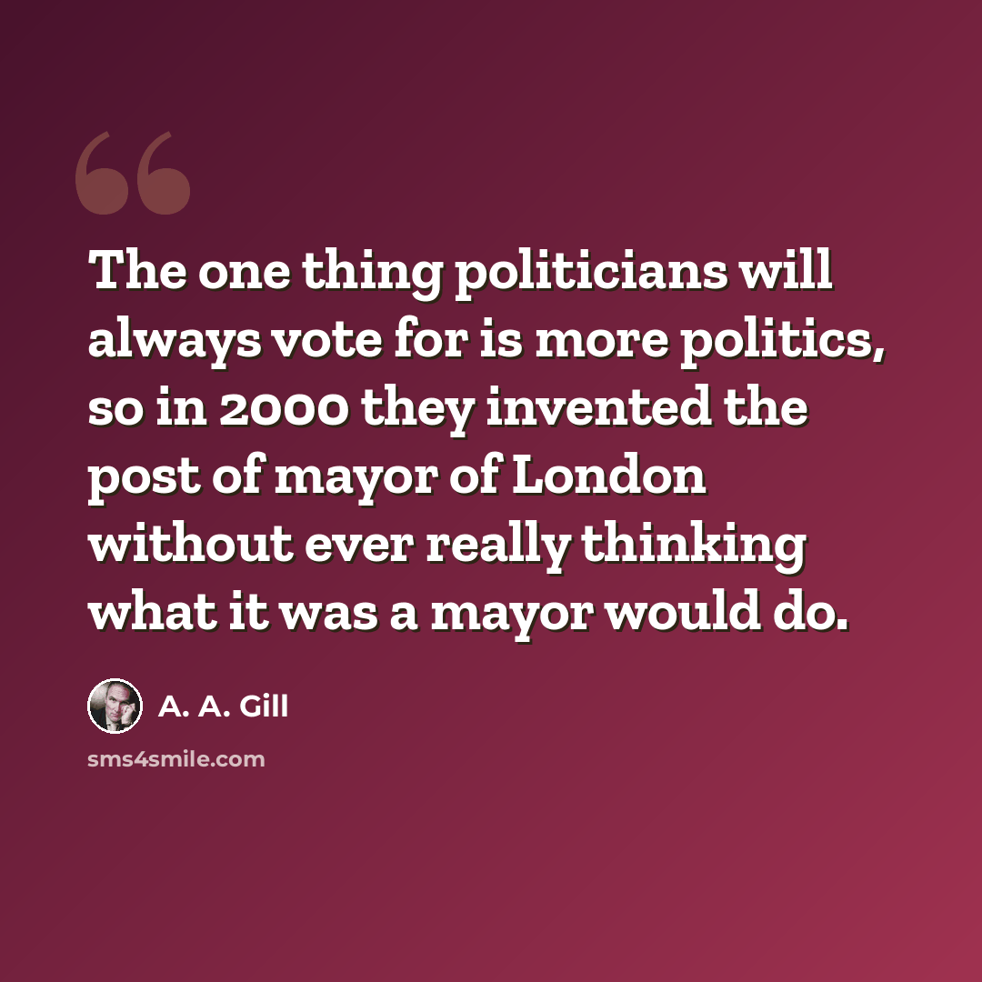 “The one thing politicians will always vote for is more politics, so in 2000 they invented the post of mayor of London without ever really thinking what it was a mayor would do.” quote by A. A. Gill