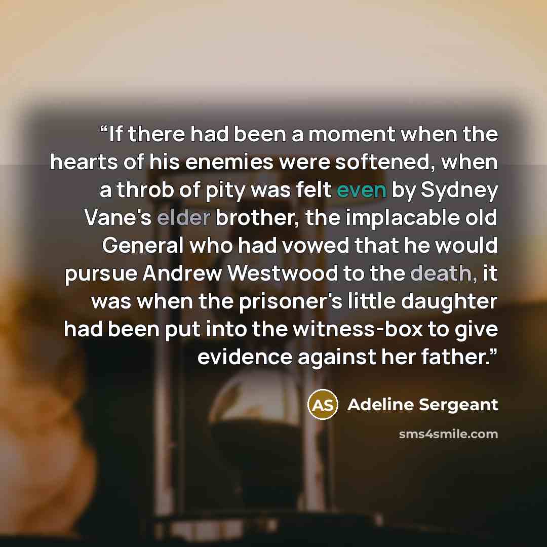 “If there had been a moment when the hearts of his enemies were softened, when a throb of pity was felt even by Sydney Vane's elder brother, the implacable old General who had vowed that he would pursue Andrew Westwood to the death, it was when the prisoner's little daughter had been put into the…” quote by Adeline Sergeant