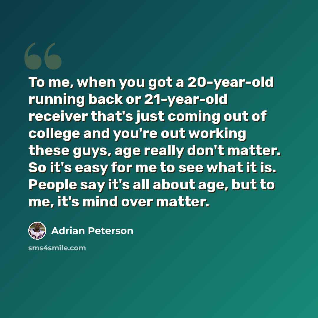 “To me, when you got a 20-year-old running back or 21-year-old receiver that's just coming out of college and you're out working these guys, age really don't matter. So it's easy for me to see what it is. People say it's all about age, but to me, it's mind over matter.” quote by Adrian Peterson