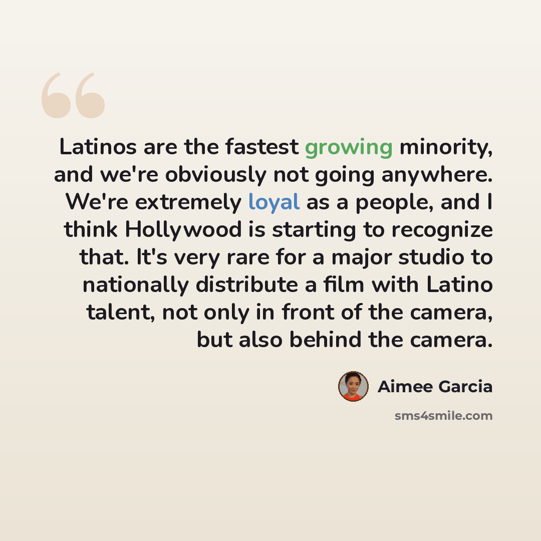 “Latinos are the fastest growing minority, and we're obviously not going anywhere. We're extremely loyal as a people, and I think Hollywood is starting to recognize that. It's very rare for a major studio to nationally distribute a film with Latino talent, not only in front of the camera, but also…” quote by Aimee Garcia
