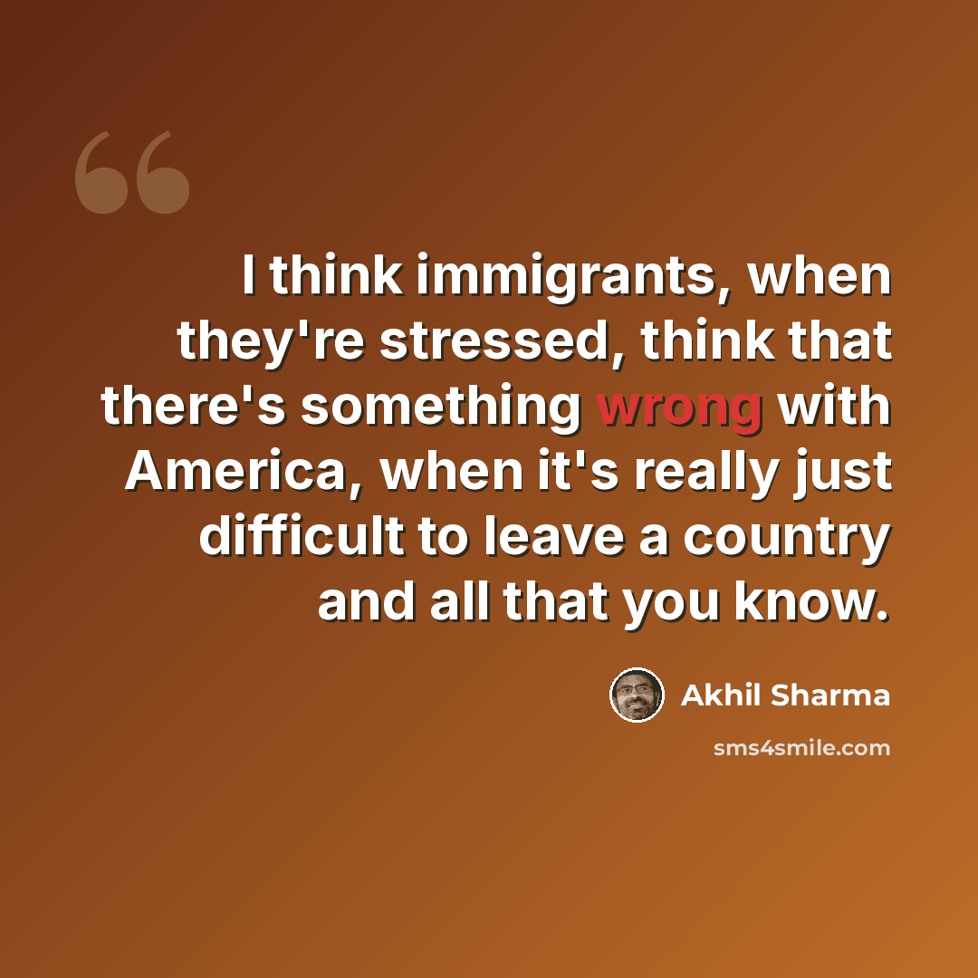 “I think immigrants, when they're stressed, think that there's something wrong with America, when it's really just difficult to leave a country and all that you know.” quote by Akhil Sharma