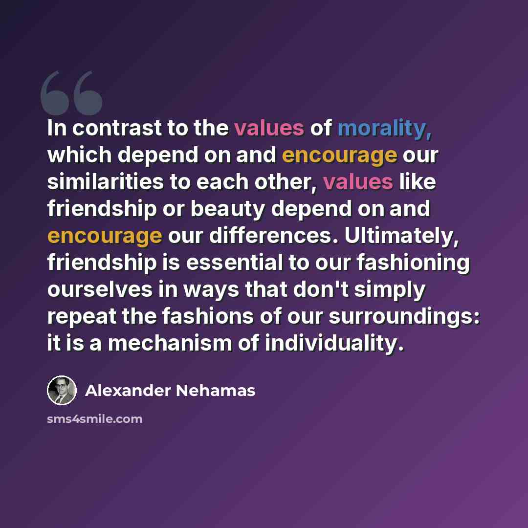 “In contrast to the values of morality, which depend on and encourage our similarities to each other, values like friendship or beauty depend on and encourage our differences. Ultimately, friendship is essential to our fashioning ourselves in ways that don't simply repeat the fashions of our…” quote by Alexander Nehamas