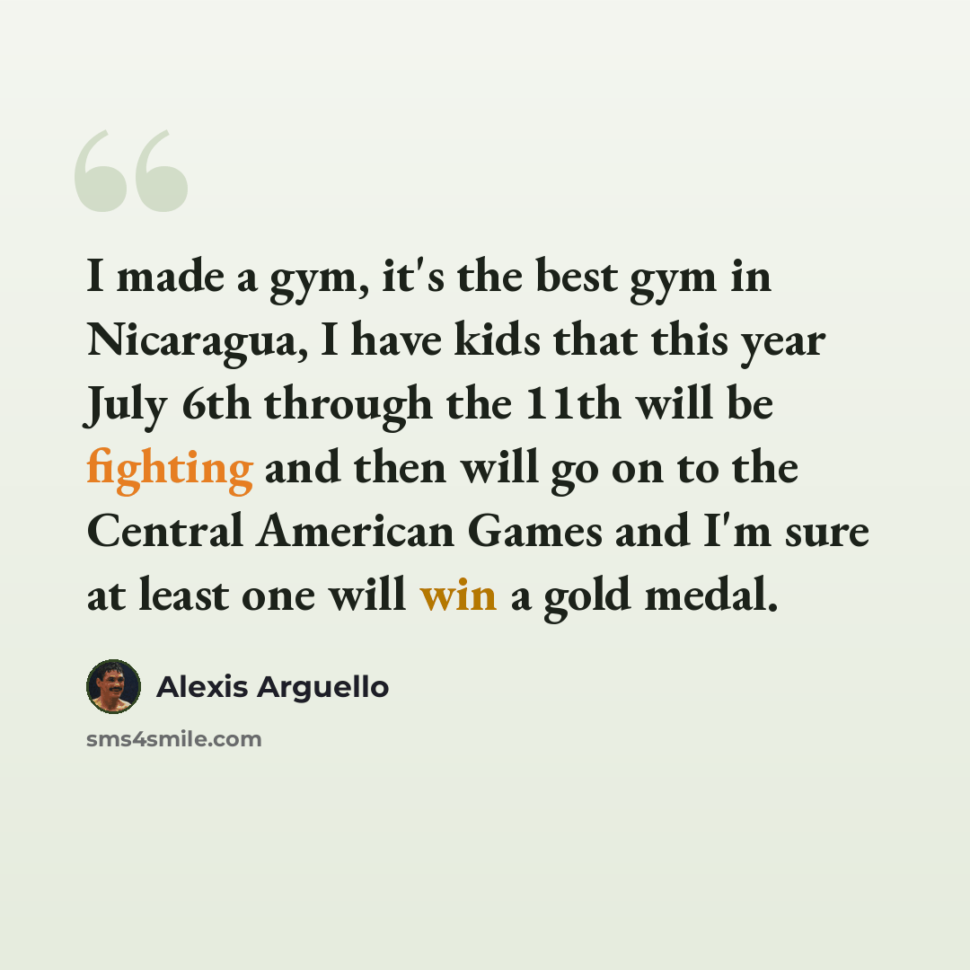 “I made a gym, it's the best gym in Nicaragua, I have kids that this year July 6th through the 11th will be fighting and then will go on to the Central American Games and I'm sure at least one will win a gold medal.” quote by Alexis Arguello