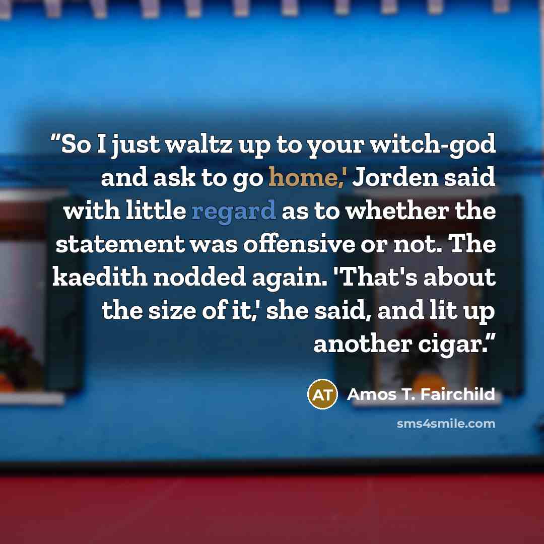 “So I just waltz up to your witch-god and ask to go home,' Jorden said with little regard as to whether the statement was offensive or not. The kaedith nodded again. 'That's about the size of it,' she said, and lit up another cigar.” quote by Amos T. Fairchild