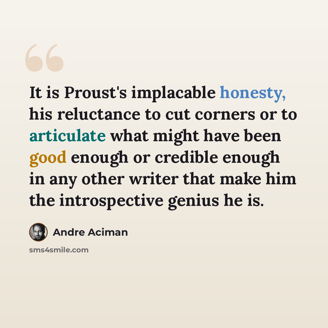 “It is Proust's implacable honesty, his reluctance to cut corners or to articulate what might have been good enough or credible enough in any other writer that make him the introspective genius he is.” quote by Andre Aciman