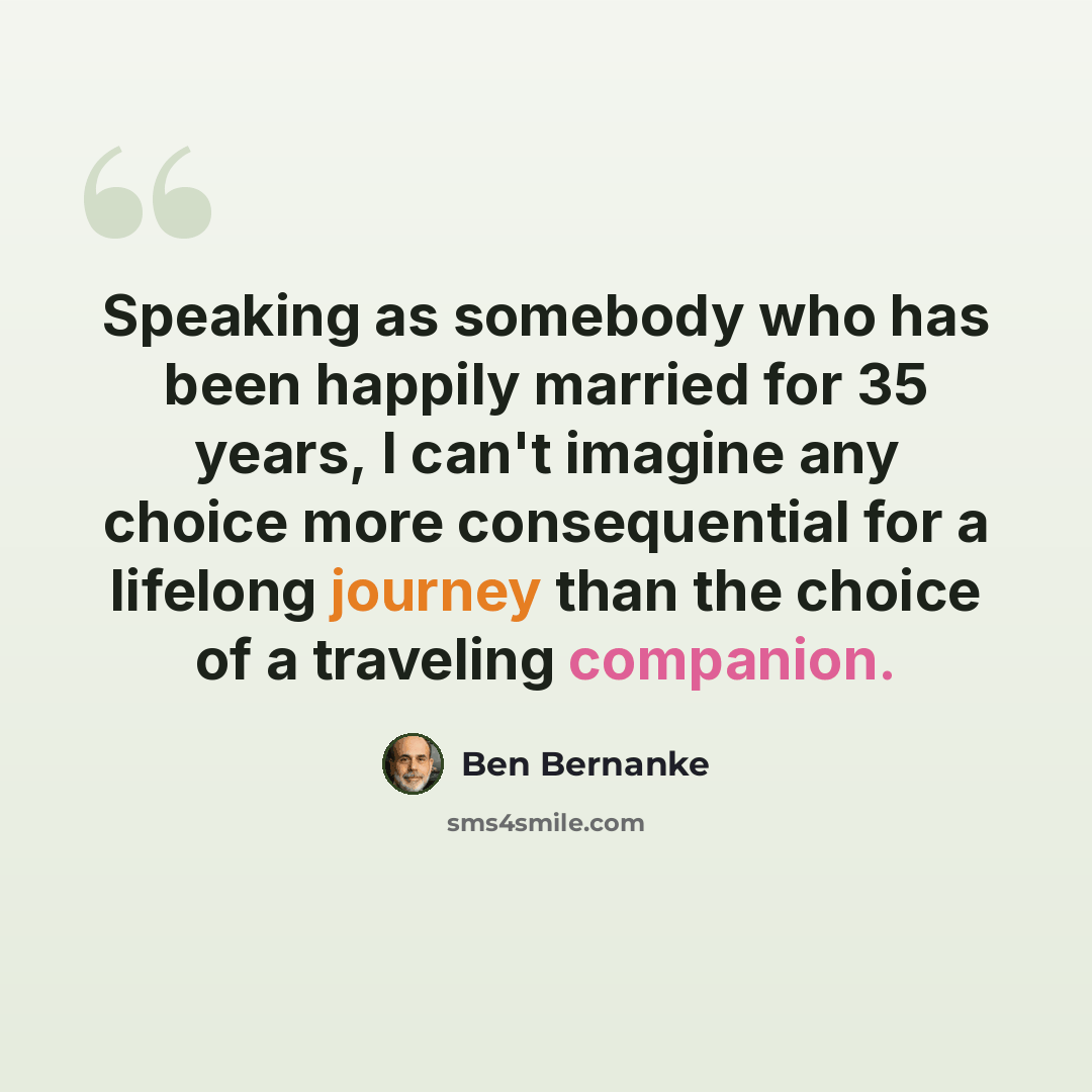 “Speaking as somebody who has been happily married for 35 years, I can't imagine any choice more consequential for a lifelong journey than the choice of a traveling companion.” quote by Ben Bernanke