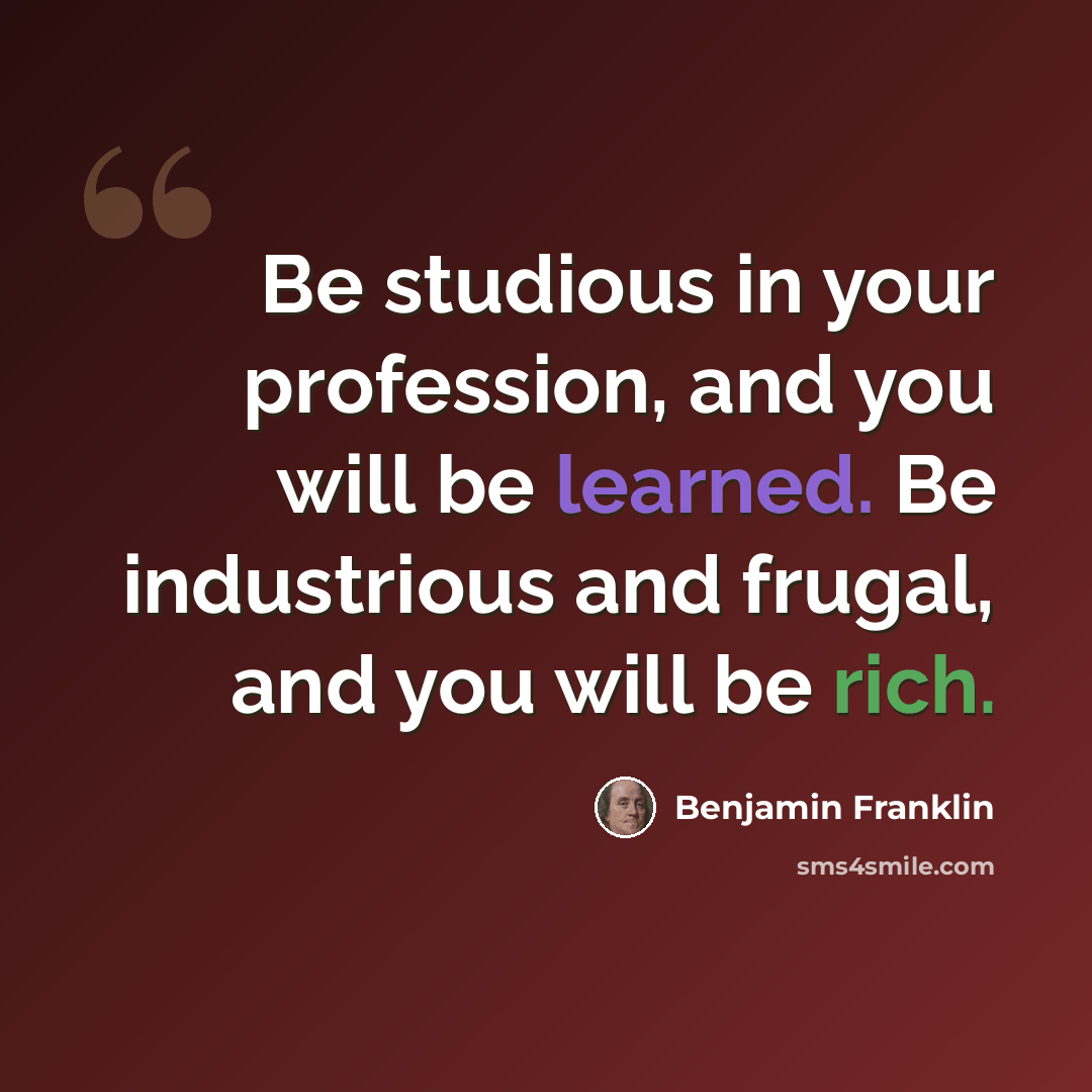 “Be studious in your profession, and you will be learned. Be industrious and frugal, and you will be rich.” quote by Benjamin Franklin
