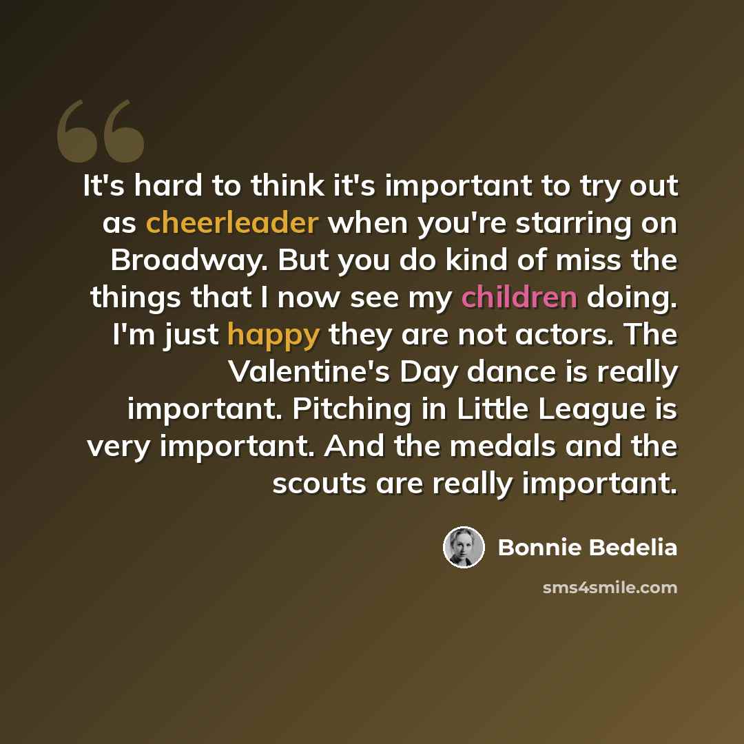 “It's hard to think it's important to try out as cheerleader when you're starring on Broadway. But you do kind of miss the things that I now see my children doing. I'm just happy they are not actors. The Valentine's Day dance is really important. Pitching in Little League is very important. And the…” quote by Bonnie Bedelia