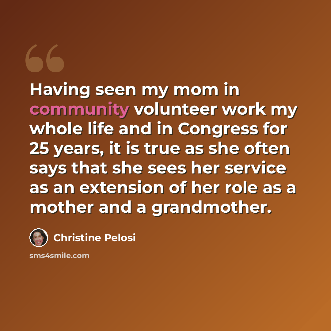 “Having seen my mom in community volunteer work my whole life and in Congress for 25 years, it is true as she often says that she sees her service as an extension of her role as a mother and a grandmother.” quote by Christine Pelosi