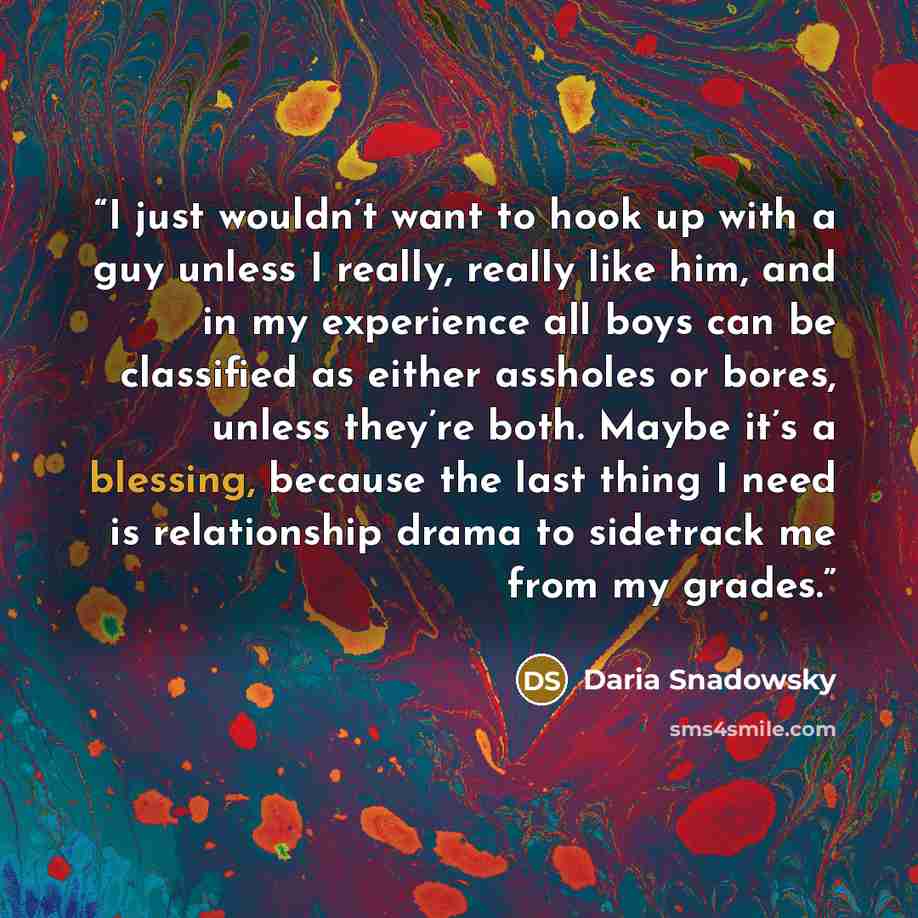 “I just wouldn’t want to hook up with a guy unless I really, really like him, and in my experience all boys can be classified as either assholes or bores, unless they’re both. Maybe it’s a blessing, because the last thing I need is relationship drama to sidetrack me from my grades.” quote by Daria Snadowsky