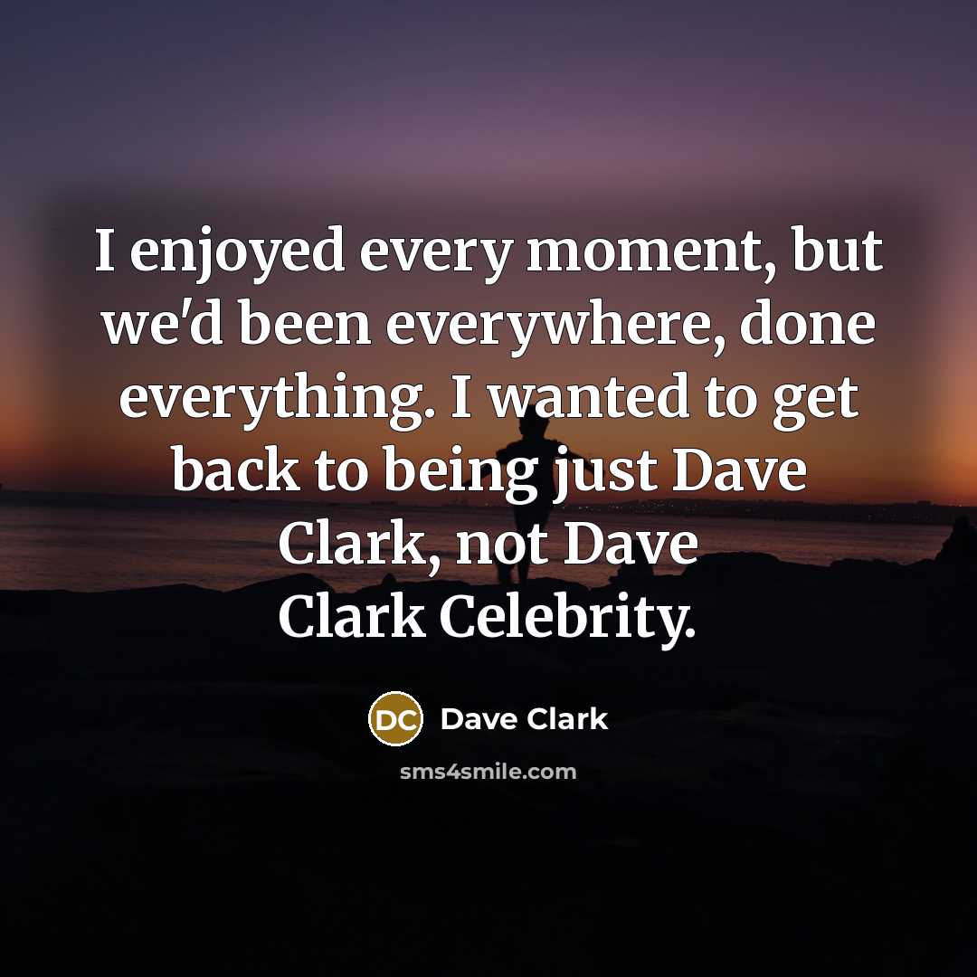 “I enjoyed every moment, but we'd been everywhere, done everything. I wanted to get back to being just Dave Clark, not Dave Clark Celebrity.” quote by Dave Clark