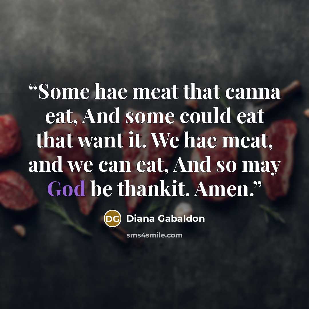“Some hae meat that canna eat, And some could eat that want it. We hae meat, and we can eat, And so may God be thankit. Amen.” quote by Diana Gabaldon