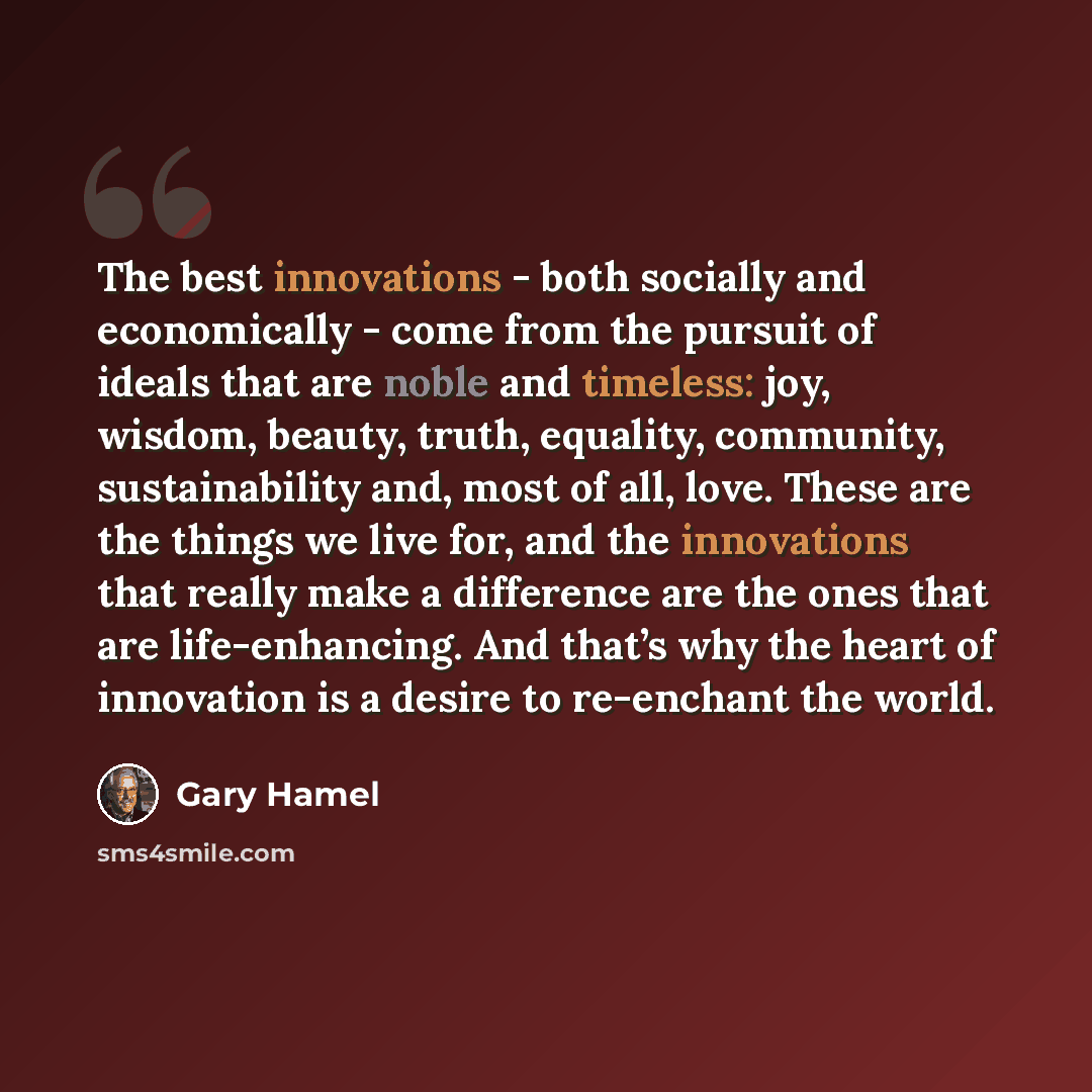 “The best innovations - both socially and economically - come from the pursuit of ideals that are noble and timeless: joy, wisdom, beauty, truth, equality, community, sustainability and, most of all, love. These are the things we live for, and the innovations that really make a difference are the…” quote by Gary Hamel