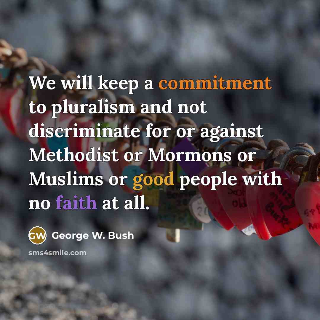 “We will keep a commitment to pluralism and not discriminate for or against Methodist or Mormons or Muslims or good people with no faith at all.” quote by George W. Bush