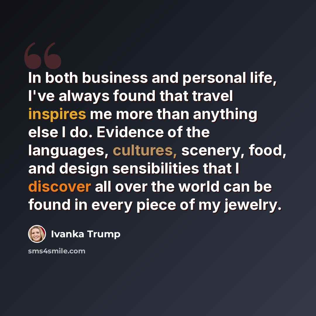 “In both business and personal life, I've always found that travel inspires me more than anything else I do. Evidence of the languages, cultures, scenery, food, and design sensibilities that I discover all over the world can be found in every piece of my jewelry.” quote by Ivanka Trump