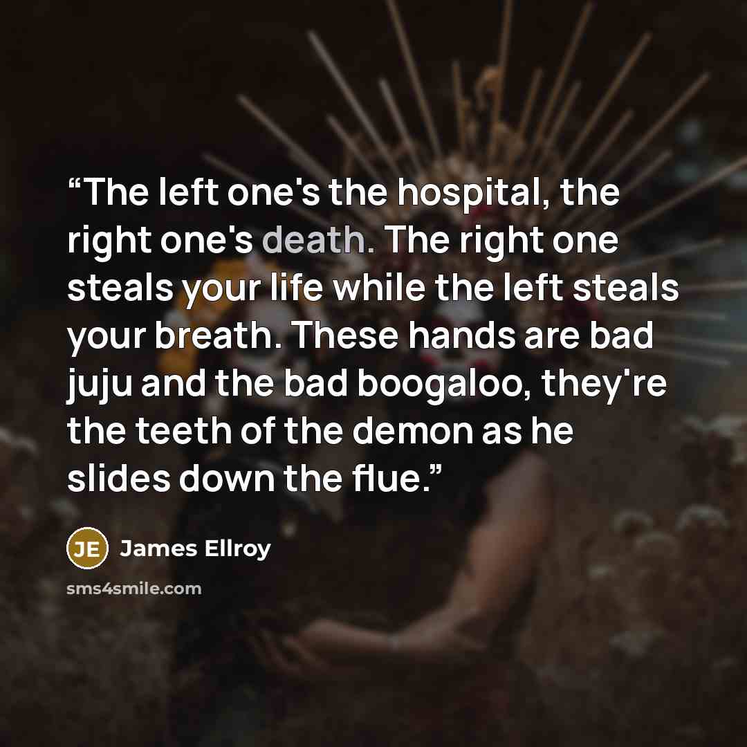 “The left one's the hospital, the right one's death. The right one steals your life while the left steals your breath. These hands are bad juju and the bad boogaloo, they're the teeth of the demon as he slides down the flue.” quote by James Ellroy