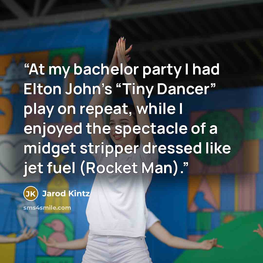 “At my bachelor party I had Elton John’s “Tiny Dancer” play on repeat, while I enjoyed the spectacle of a midget stripper dressed like jet fuel (Rocket Man).” quote by Jarod Kintz